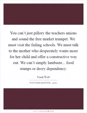 You can’t just pillory the teachers unions and sound the free market trumpet. We must visit the failing schools. We must talk to the mother who desperately wants more for her child and offer a constructive way out. We can’t simply lambaste... food stamps or decry dependency Picture Quote #1