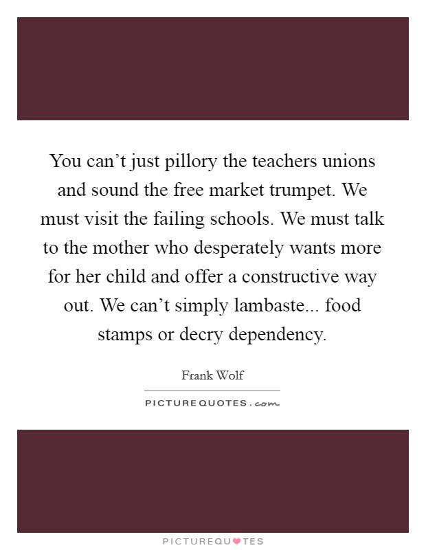 You can't just pillory the teachers unions and sound the free market trumpet. We must visit the failing schools. We must talk to the mother who desperately wants more for her child and offer a constructive way out. We can't simply lambaste... food stamps or decry dependency. Picture Quote #1