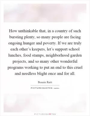 How unthinkable that, in a country of such bursting plenty, so many people are facing ongoing hunger and poverty. If we are truly each other’s keepers, let’s support school lunches, food stamps, neighborhood garden projects, and so many other wonderful programs working to put an end to this cruel and needless blight once and for all Picture Quote #1