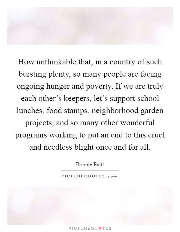 How unthinkable that, in a country of such bursting plenty, so many people are facing ongoing hunger and poverty. If we are truly each other's keepers, let's support school lunches, food stamps, neighborhood garden projects, and so many other wonderful programs working to put an end to this cruel and needless blight once and for all. Picture Quote #1
