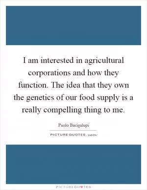 I am interested in agricultural corporations and how they function. The idea that they own the genetics of our food supply is a really compelling thing to me Picture Quote #1