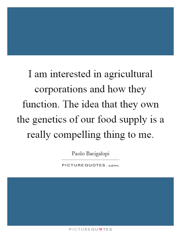 I am interested in agricultural corporations and how they function. The idea that they own the genetics of our food supply is a really compelling thing to me. Picture Quote #1