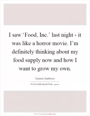 I saw ‘Food, Inc.’ last night - it was like a horror movie. I’m definitely thinking about my food supply now and how I want to grow my own Picture Quote #1
