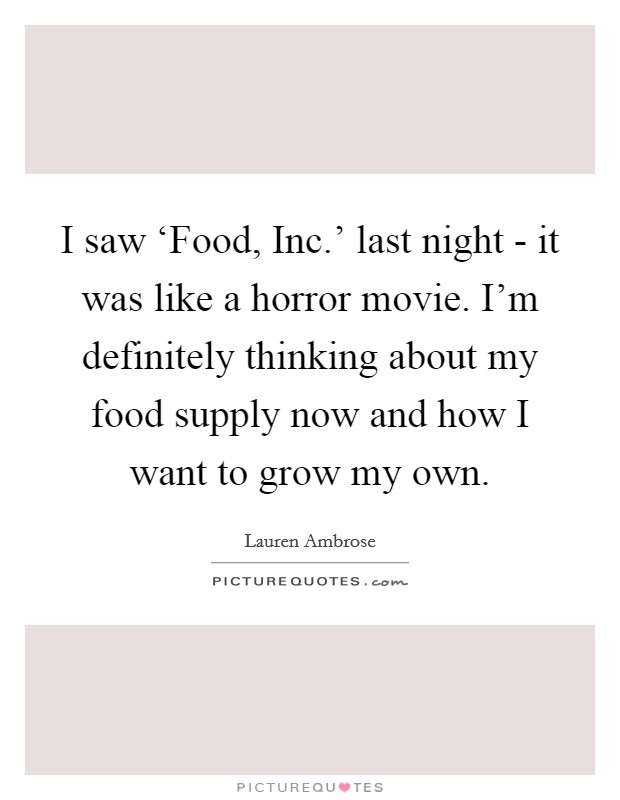 I saw ‘Food, Inc.' last night - it was like a horror movie. I'm definitely thinking about my food supply now and how I want to grow my own. Picture Quote #1