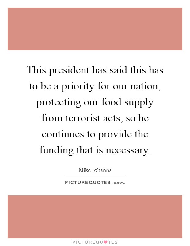 This president has said this has to be a priority for our nation, protecting our food supply from terrorist acts, so he continues to provide the funding that is necessary. Picture Quote #1