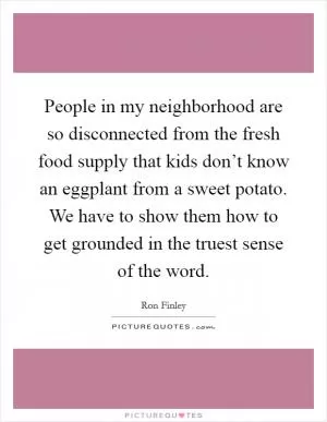 People in my neighborhood are so disconnected from the fresh food supply that kids don’t know an eggplant from a sweet potato. We have to show them how to get grounded in the truest sense of the word Picture Quote #1