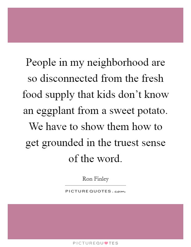 People in my neighborhood are so disconnected from the fresh food supply that kids don't know an eggplant from a sweet potato. We have to show them how to get grounded in the truest sense of the word. Picture Quote #1