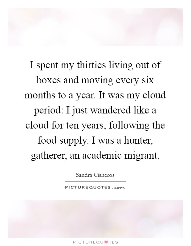 I spent my thirties living out of boxes and moving every six months to a year. It was my cloud period: I just wandered like a cloud for ten years, following the food supply. I was a hunter, gatherer, an academic migrant. Picture Quote #1