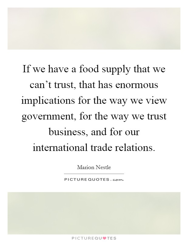 If we have a food supply that we can't trust, that has enormous implications for the way we view government, for the way we trust business, and for our international trade relations. Picture Quote #1