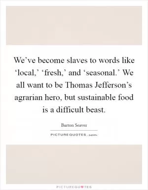 We’ve become slaves to words like ‘local,’ ‘fresh,’ and ‘seasonal.’ We all want to be Thomas Jefferson’s agrarian hero, but sustainable food is a difficult beast Picture Quote #1