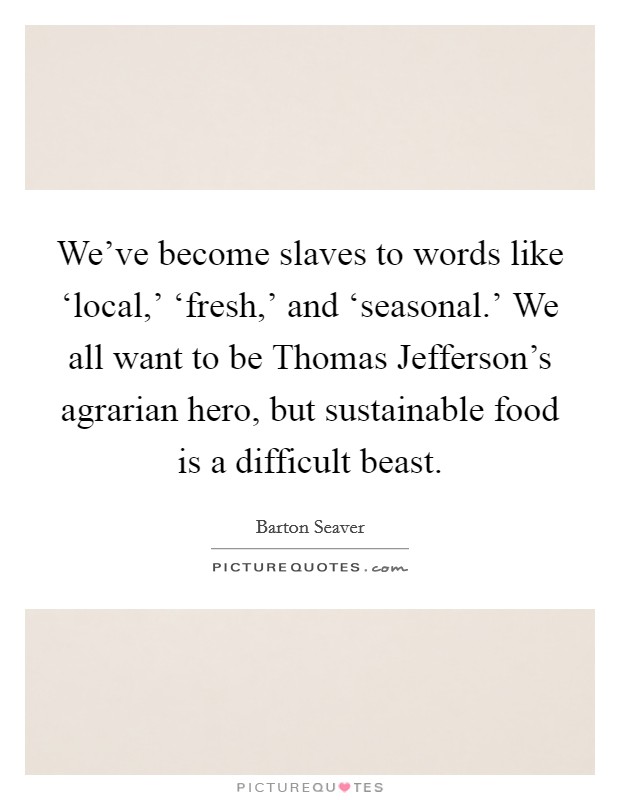 We've become slaves to words like ‘local,' ‘fresh,' and ‘seasonal.' We all want to be Thomas Jefferson's agrarian hero, but sustainable food is a difficult beast. Picture Quote #1