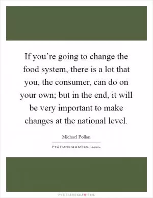 If you’re going to change the food system, there is a lot that you, the consumer, can do on your own; but in the end, it will be very important to make changes at the national level Picture Quote #1