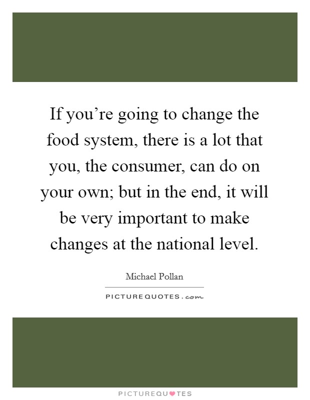 If you're going to change the food system, there is a lot that you, the consumer, can do on your own; but in the end, it will be very important to make changes at the national level. Picture Quote #1