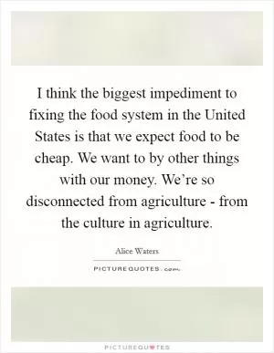 I think the biggest impediment to fixing the food system in the United States is that we expect food to be cheap. We want to by other things with our money. We’re so disconnected from agriculture - from the culture in agriculture Picture Quote #1