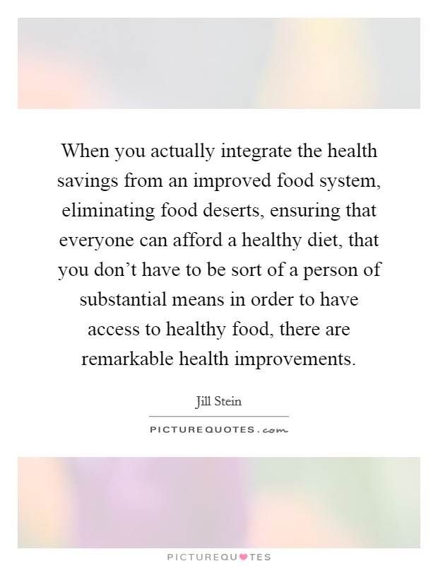 When you actually integrate the health savings from an improved food system, eliminating food deserts, ensuring that everyone can afford a healthy diet, that you don't have to be sort of a person of substantial means in order to have access to healthy food, there are remarkable health improvements. Picture Quote #1