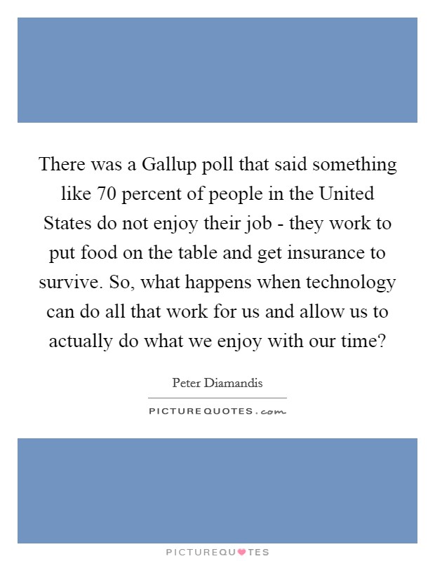 There was a Gallup poll that said something like 70 percent of people in the United States do not enjoy their job - they work to put food on the table and get insurance to survive. So, what happens when technology can do all that work for us and allow us to actually do what we enjoy with our time? Picture Quote #1