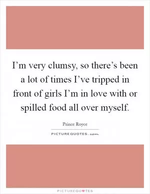 I’m very clumsy, so there’s been a lot of times I’ve tripped in front of girls I’m in love with or spilled food all over myself Picture Quote #1