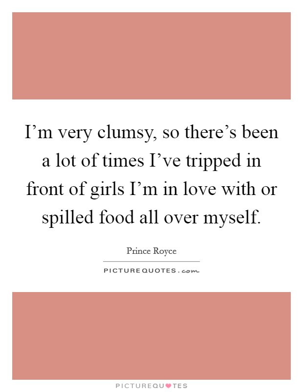 I'm very clumsy, so there's been a lot of times I've tripped in front of girls I'm in love with or spilled food all over myself. Picture Quote #1
