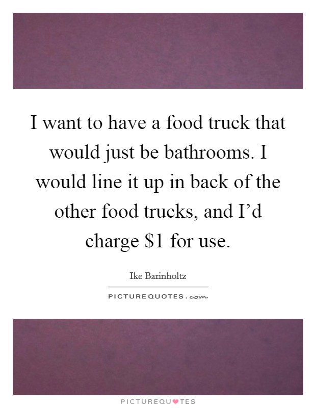 I want to have a food truck that would just be bathrooms. I would line it up in back of the other food trucks, and I'd charge $1 for use. Picture Quote #1