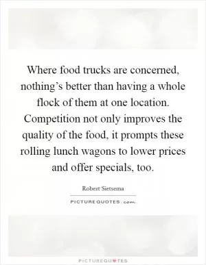 Where food trucks are concerned, nothing’s better than having a whole flock of them at one location. Competition not only improves the quality of the food, it prompts these rolling lunch wagons to lower prices and offer specials, too Picture Quote #1