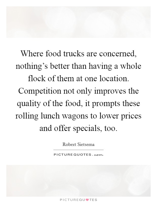 Where food trucks are concerned, nothing's better than having a whole flock of them at one location. Competition not only improves the quality of the food, it prompts these rolling lunch wagons to lower prices and offer specials, too. Picture Quote #1