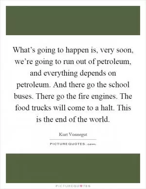 What’s going to happen is, very soon, we’re going to run out of petroleum, and everything depends on petroleum. And there go the school buses. There go the fire engines. The food trucks will come to a halt. This is the end of the world Picture Quote #1