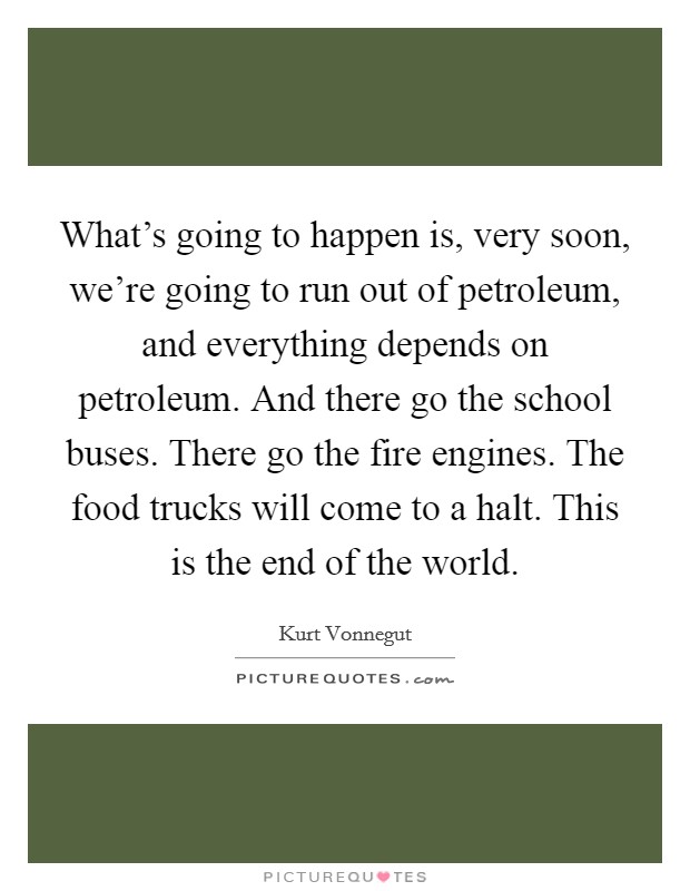 What's going to happen is, very soon, we're going to run out of petroleum, and everything depends on petroleum. And there go the school buses. There go the fire engines. The food trucks will come to a halt. This is the end of the world. Picture Quote #1