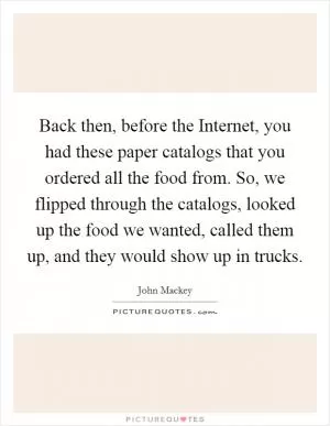 Back then, before the Internet, you had these paper catalogs that you ordered all the food from. So, we flipped through the catalogs, looked up the food we wanted, called them up, and they would show up in trucks Picture Quote #1