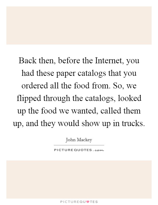 Back then, before the Internet, you had these paper catalogs that you ordered all the food from. So, we flipped through the catalogs, looked up the food we wanted, called them up, and they would show up in trucks. Picture Quote #1