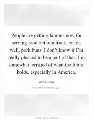 People are getting famous now for serving food out of a truck, or for, well, pork buns. I don’t know if I’m really pleased to be a part of that. I’m somewhat terrified of what the future holds, especially in America Picture Quote #1