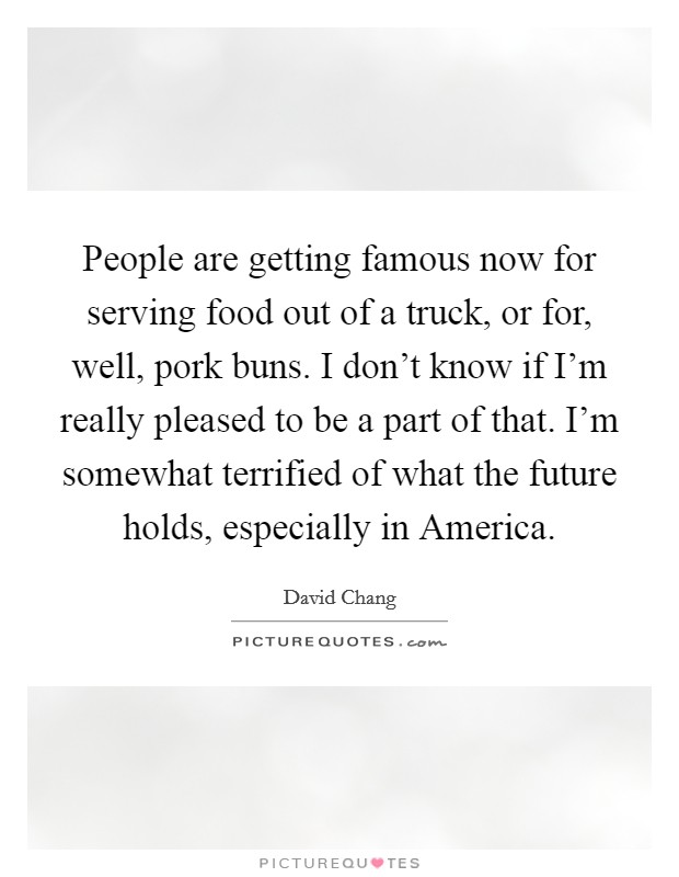People are getting famous now for serving food out of a truck, or for, well, pork buns. I don't know if I'm really pleased to be a part of that. I'm somewhat terrified of what the future holds, especially in America. Picture Quote #1