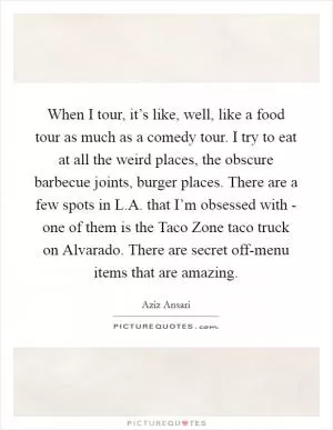 When I tour, it’s like, well, like a food tour as much as a comedy tour. I try to eat at all the weird places, the obscure barbecue joints, burger places. There are a few spots in L.A. that I’m obsessed with - one of them is the Taco Zone taco truck on Alvarado. There are secret off-menu items that are amazing Picture Quote #1