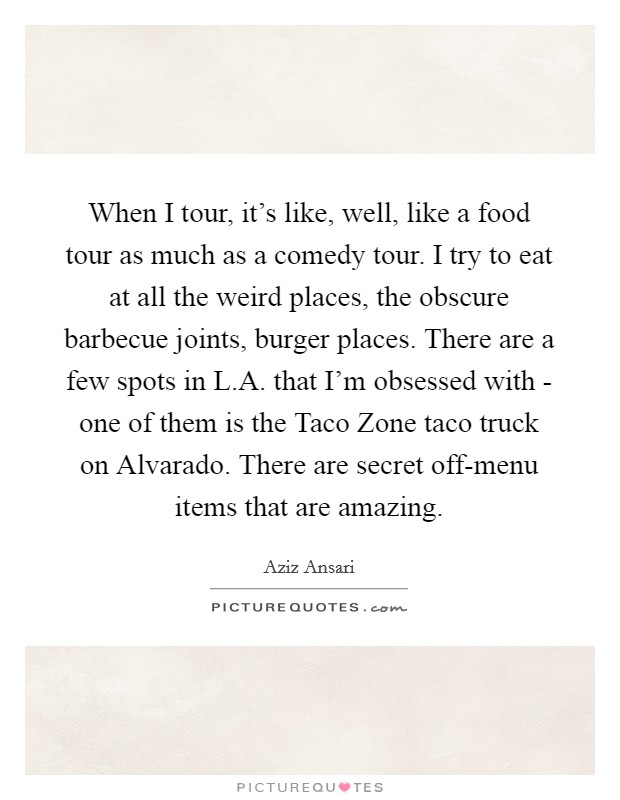 When I tour, it's like, well, like a food tour as much as a comedy tour. I try to eat at all the weird places, the obscure barbecue joints, burger places. There are a few spots in L.A. that I'm obsessed with - one of them is the Taco Zone taco truck on Alvarado. There are secret off-menu items that are amazing. Picture Quote #1