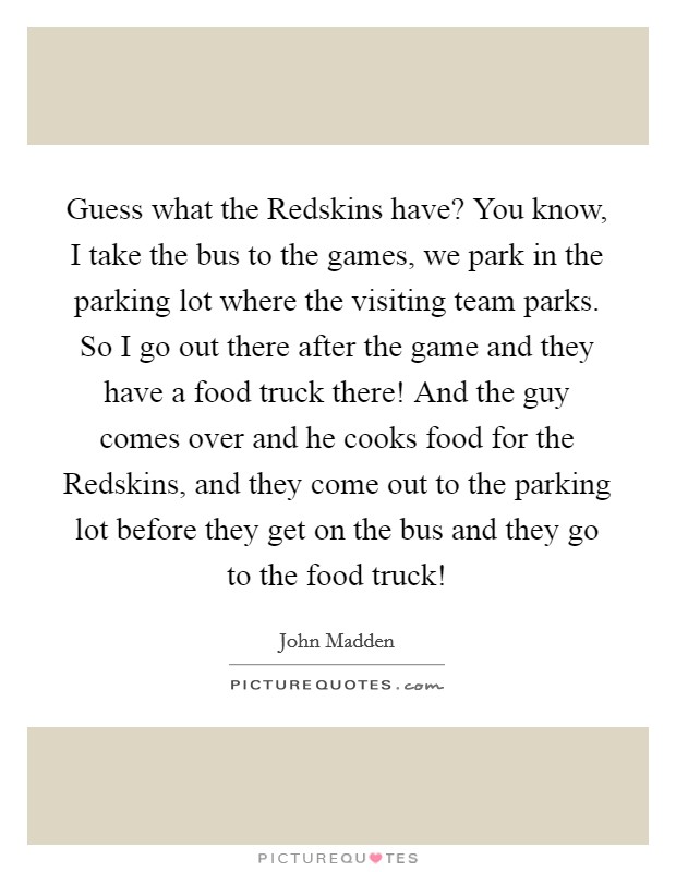 Guess what the Redskins have? You know, I take the bus to the games, we park in the parking lot where the visiting team parks. So I go out there after the game and they have a food truck there! And the guy comes over and he cooks food for the Redskins, and they come out to the parking lot before they get on the bus and they go to the food truck! Picture Quote #1