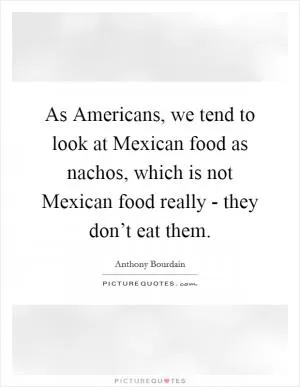 As Americans, we tend to look at Mexican food as nachos, which is not Mexican food really - they don’t eat them Picture Quote #1