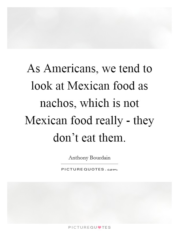 As Americans, we tend to look at Mexican food as nachos, which is not Mexican food really - they don't eat them. Picture Quote #1