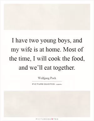 I have two young boys, and my wife is at home. Most of the time, I will cook the food, and we’ll eat together Picture Quote #1