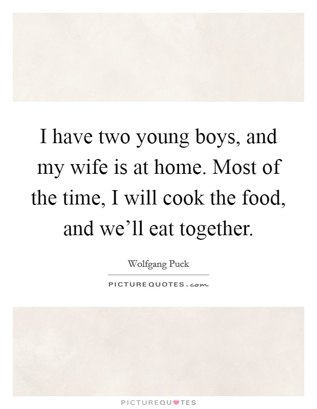 I have two young boys, and my wife is at home. Most of the time, I will cook the food, and we'll eat together. Picture Quote #1