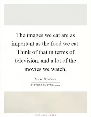 The images we eat are as important as the food we eat. Think of that in terms of television, and a lot of the movies we watch Picture Quote #1