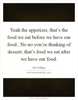 Yeah the appetizer, that’s the food we eat before we have our food...No no you’re thinking of dessert, that’s food we eat after we have our food Picture Quote #1