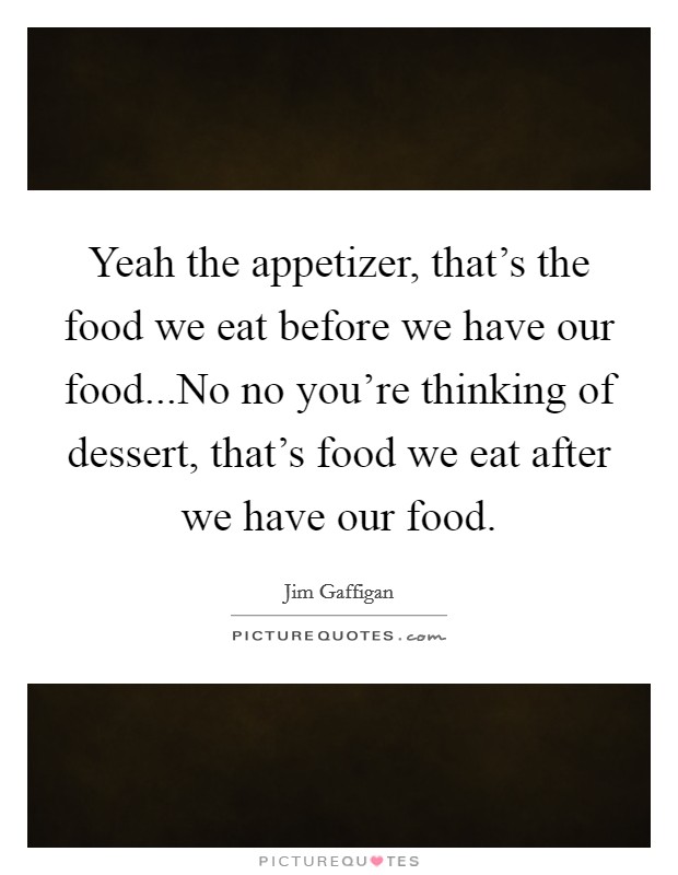 Yeah the appetizer, that's the food we eat before we have our food...No no you're thinking of dessert, that's food we eat after we have our food. Picture Quote #1