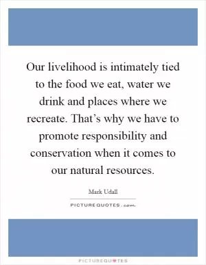 Our livelihood is intimately tied to the food we eat, water we drink and places where we recreate. That’s why we have to promote responsibility and conservation when it comes to our natural resources Picture Quote #1