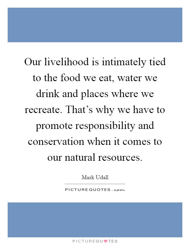 Our livelihood is intimately tied to the food we eat, water we drink and places where we recreate. That's why we have to promote responsibility and conservation when it comes to our natural resources. Picture Quote #1