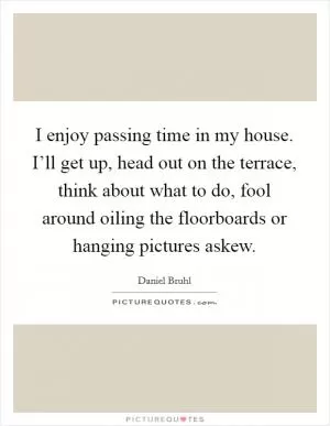 I enjoy passing time in my house. I’ll get up, head out on the terrace, think about what to do, fool around oiling the floorboards or hanging pictures askew Picture Quote #1