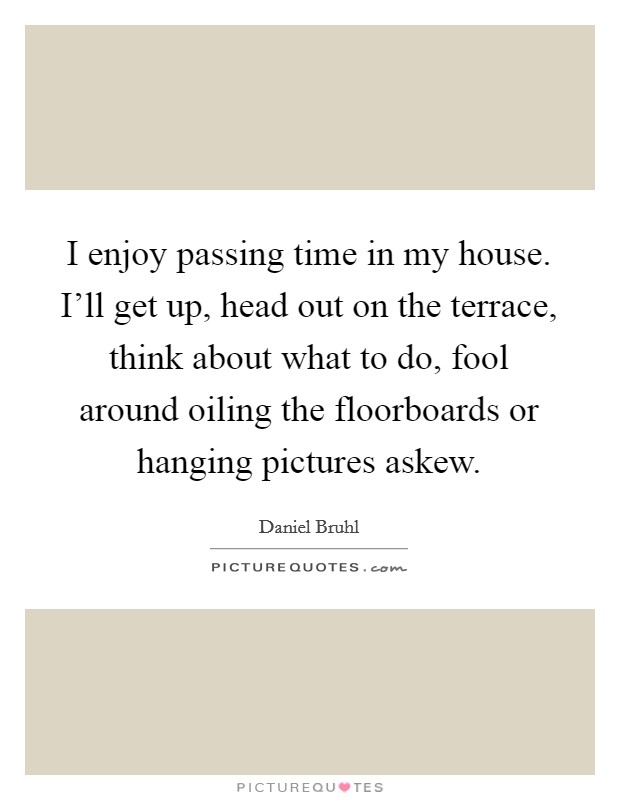 I enjoy passing time in my house. I'll get up, head out on the terrace, think about what to do, fool around oiling the floorboards or hanging pictures askew. Picture Quote #1