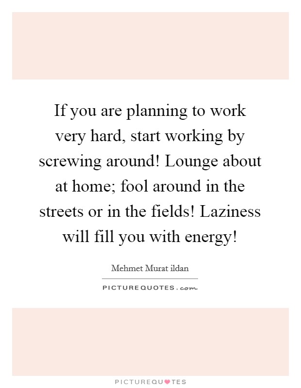 If you are planning to work very hard, start working by screwing around! Lounge about at home; fool around in the streets or in the fields! Laziness will fill you with energy! Picture Quote #1