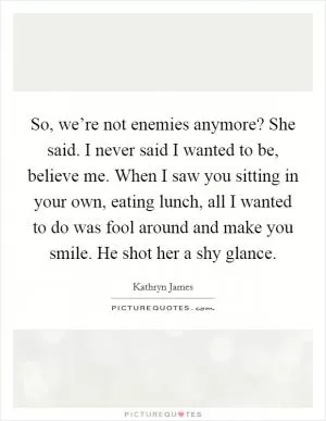 So, we’re not enemies anymore? She said. I never said I wanted to be, believe me. When I saw you sitting in your own, eating lunch, all I wanted to do was fool around and make you smile. He shot her a shy glance Picture Quote #1