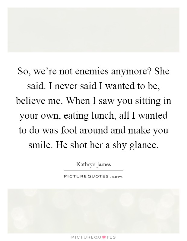 So, we're not enemies anymore? She said. I never said I wanted to be, believe me. When I saw you sitting in your own, eating lunch, all I wanted to do was fool around and make you smile. He shot her a shy glance. Picture Quote #1