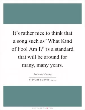It’s rather nice to think that a song such as ‘What Kind of Fool Am I?’ is a standard that will be around for many, many years Picture Quote #1