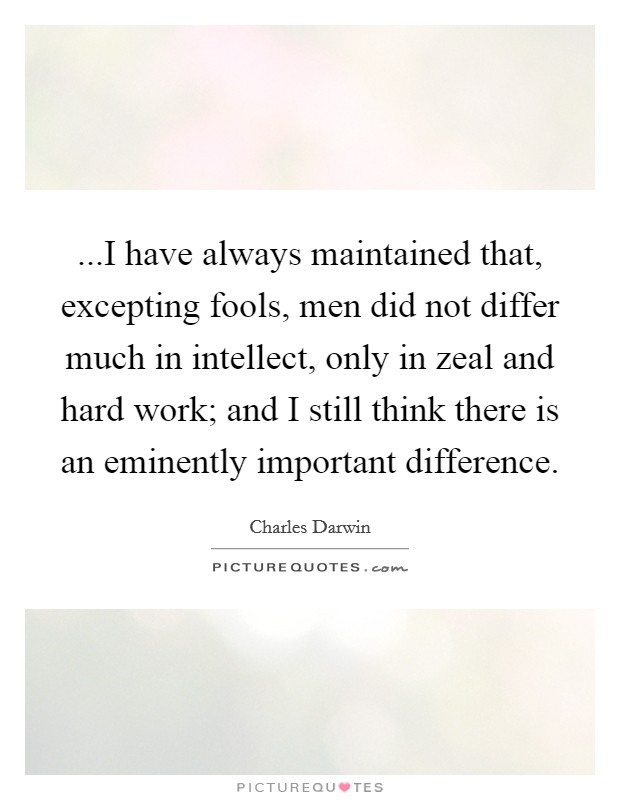 ...I have always maintained that, excepting fools, men did not differ much in intellect, only in zeal and hard work; and I still think there is an eminently important difference. Picture Quote #1